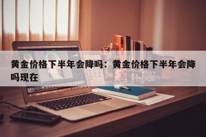 黄金价格下半年会降吗：黄金价格下半年会降吗现在