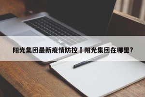 阳光集团最新疫情防控›阳光集团在哪里?