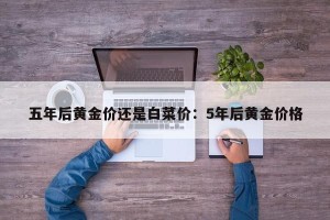 五年后黄金价还是白菜价：5年后黄金价格
