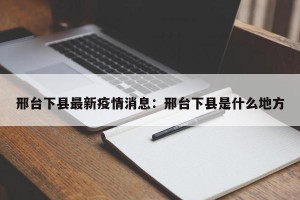邢台下县最新疫情消息：邢台下县是什么地方