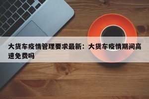 大货车疫情管理要求最新：大货车疫情期间高速免费吗