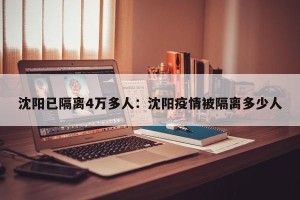 沈阳已隔离4万多人：沈阳疫情被隔离多少人