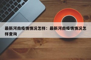 最新河南疫情情况怎样：最新河南疫情情况怎样查询