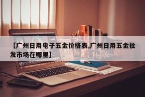 【广州日用电子五金价格表,广州日用五金批发市场在哪里】