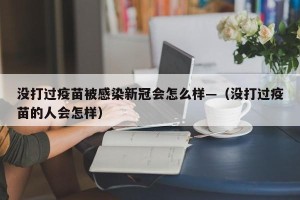 没打过疫苗被感染新冠会怎么样—（没打过疫苗的人会怎样）
