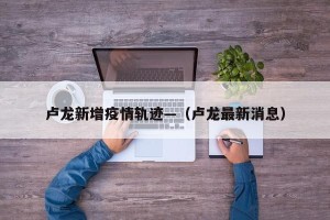 卢龙新增疫情轨迹—（卢龙最新消息）