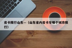 皮卡限行山东—（山东省内皮卡车哪个城市限行）