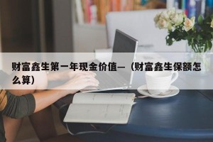 财富鑫生第一年现金价值—（财富鑫生保额怎么算）