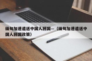 缅甸加速遣送中国人回国—（缅甸加速遣送中国人回国政策）