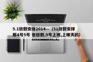 5.1放假安排2014—（51放假安排 那4号5号 也放假,9号上班,上哪天的）