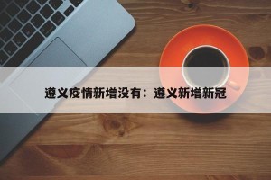 遵义疫情新增没有：遵义新增新冠