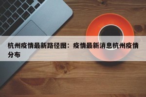 杭州疫情最新路径图：疫情最新消息杭州疫情分布