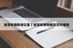湘潭疫情新增位置›湘潭疫情地图及实时播报