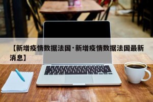 【新增疫情数据法国·新增疫情数据法国最新消息】