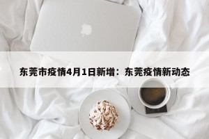 东莞市疫情4月1日新增：东莞疫情新动态