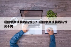 濮阳中原疫情最新情况：濮阳中原疫情最新情况今天