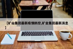 【矿山集团最新疫情防控,矿业集团最新消息】