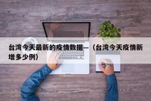 台湾今天最新的疫情数据—（台湾今天疫情新增多少例）