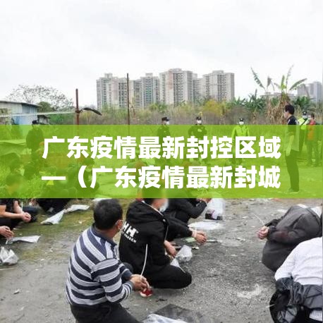广东疫情最新封控区域—(广东疫情最新封城报道) 广东疫情最新封控区域—(广东疫情最新封城报道)