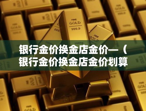 银行金价换金店金价—(银行金价换金店金价划算吗) 银行金价换金店金价—(银行金价换金店金价划算吗)