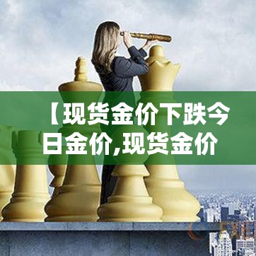 【现货金价下跌今日金价,现货金价下跌今日金价上涨】 【现货金价下跌今日金价,现货金价下跌今日金价上涨】