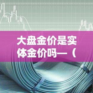 大盘金价是实体金价吗—(什么叫大盘金价) 大盘金价是实体金价吗—(什么叫大盘金价)