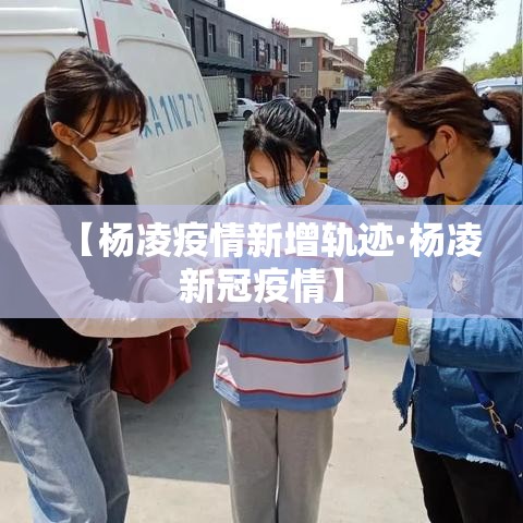 【杨凌疫情新增轨迹·杨凌新冠疫情】 【杨凌疫情新增轨迹·杨凌新冠疫情】