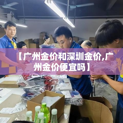 【广州金价和深圳金价,广州金价便宜吗】 【广州金价和深圳金价,广州金价便宜吗】