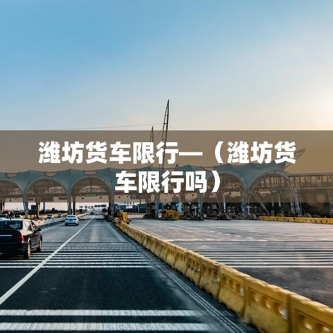 潍坊货车限行—（潍坊货车限行吗）