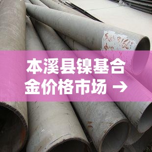 本溪县镍基合金价格市场 → 镍合金价格查询 本溪县镍基合金价格市场 → 镍合金价格查询
