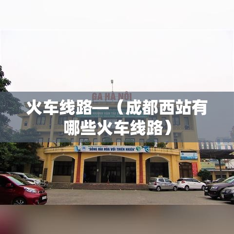 火车线路—(成都西站有哪些火车线路) 火车线路—(成都西站有哪些火车线路)
