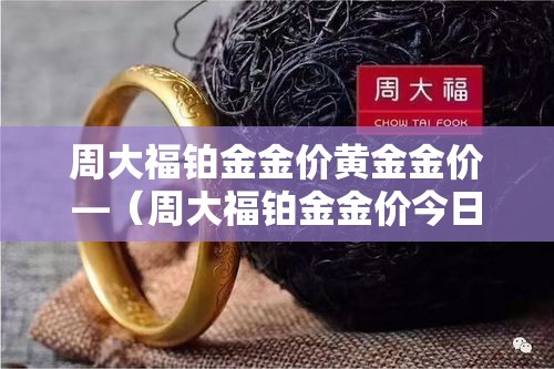 周大福铂金金价黄金金价—(周大福铂金金价今日价格) 周大福铂金金价黄金金价—(周大福铂金金价今日价格)