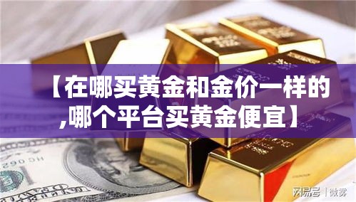 【在哪买黄金和金价一样的,哪个平台买黄金便宜】 【在哪买黄金和金价一样的,哪个平台买黄金便宜】